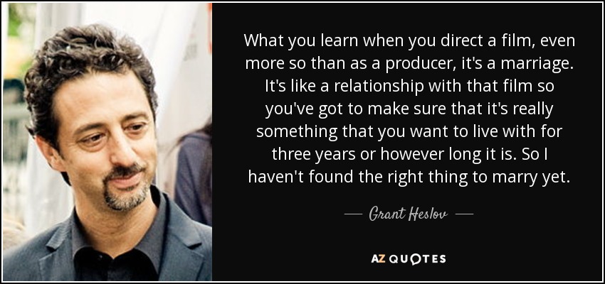 What you learn when you direct a film, even more so than as a producer, it's a marriage. It's like a relationship with that film so you've got to make sure that it's really something that you want to live with for three years or however long it is. So I haven't found the right thing to marry yet. - Grant Heslov