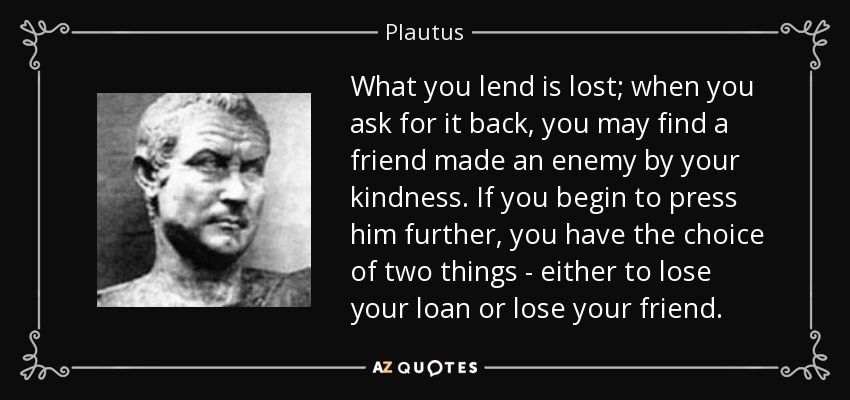 What you lend is lost; when you ask for it back, you may find a friend made an enemy by your kindness. If you begin to press him further, you have the choice of two things - either to lose your loan or lose your friend. - Plautus