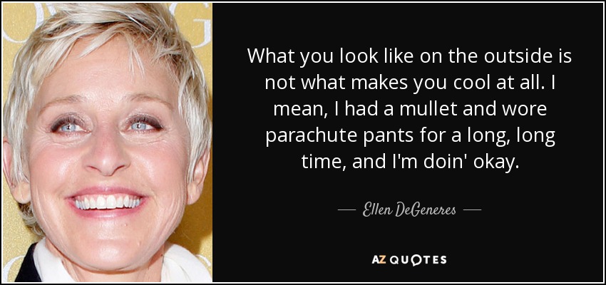 What you look like on the outside is not what makes you cool at all. I mean, I had a mullet and wore parachute pants for a long, long time, and I'm doin' okay. - Ellen DeGeneres
