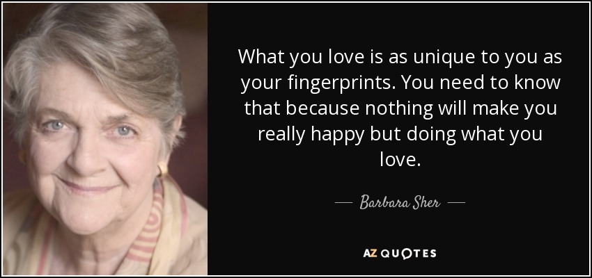 What you love is as unique to you as your fingerprints. You need to know that because nothing will make you really happy but doing what you love. - Barbara Sher
