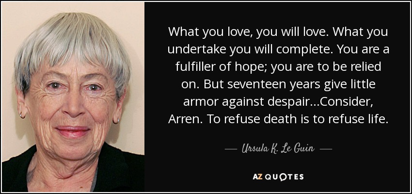 What you love, you will love. What you undertake you will complete. You are a fulfiller of hope; you are to be relied on. But seventeen years give little armor against despair...Consider, Arren. To refuse death is to refuse life. - Ursula K. Le Guin