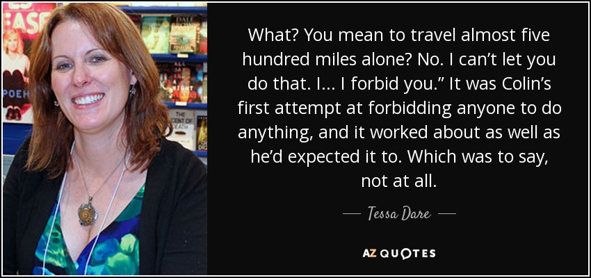 What? You mean to travel almost five hundred miles alone? No. I can’t let you do that. I . . . I forbid you.” It was Colin’s first attempt at forbidding anyone to do anything, and it worked about as well as he’d expected it to. Which was to say, not at all. - Tessa Dare