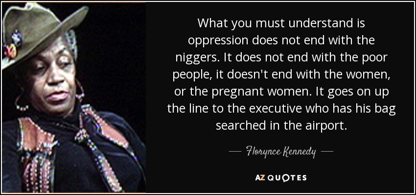 What you must understand is oppression does not end with the niggers. It does not end with the poor people, it doesn't end with the women, or the pregnant women. It goes on up the line to the executive who has his bag searched in the airport. - Florynce Kennedy
