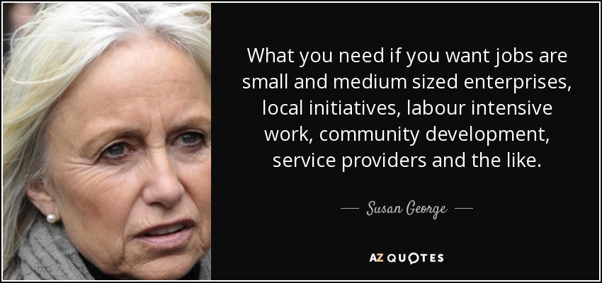 What you need if you want jobs are small and medium sized enterprises, local initiatives, labour intensive work, community development, service providers and the like. - Susan George