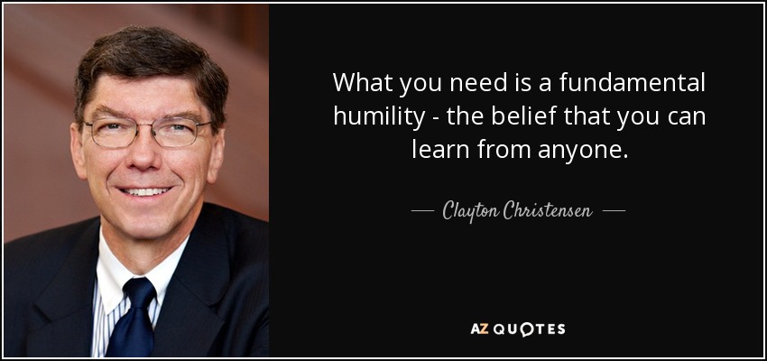 What you need is a fundamental humility - the belief that you can learn from anyone. - Clayton Christensen