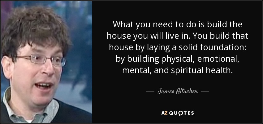 What you need to do is build the house you will live in. You build that house by laying a solid foundation: by building physical, emotional, mental, and spiritual health. - James Altucher