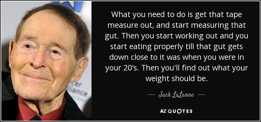 What you need to do is get that tape measure out, and start measuring that gut. Then you start working out and you start eating properly till that gut gets down close to it was when you were in your 20's. Then you'll find out what your weight should be. - Jack LaLanne