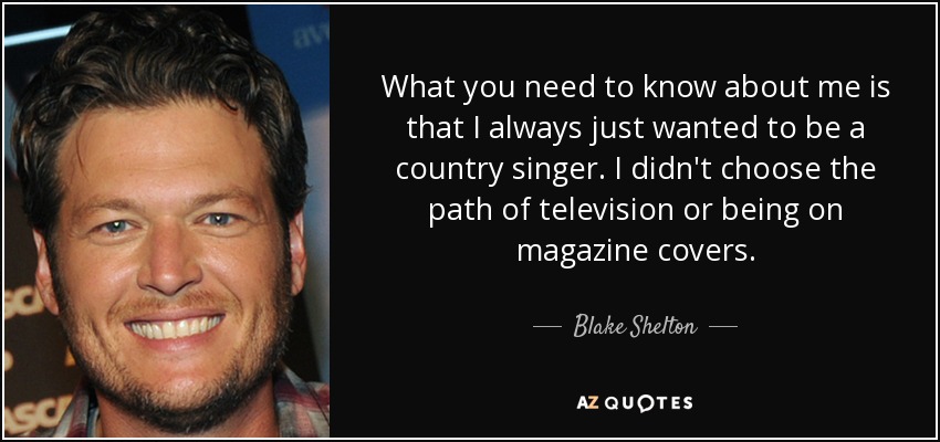 What you need to know about me is that I always just wanted to be a country singer. I didn't choose the path of television or being on magazine covers. - Blake Shelton