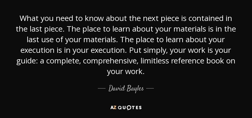 What you need to know about the next piece is contained in the last piece. The place to learn about your materials is in the last use of your materials. The place to learn about your execution is in your execution. Put simply, your work is your guide: a complete, comprehensive, limitless reference book on your work. - David Bayles