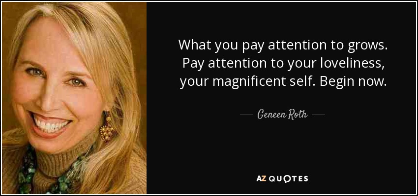 What you pay attention to grows. Pay attention to your loveliness, your magnificent self. Begin now. - Geneen Roth