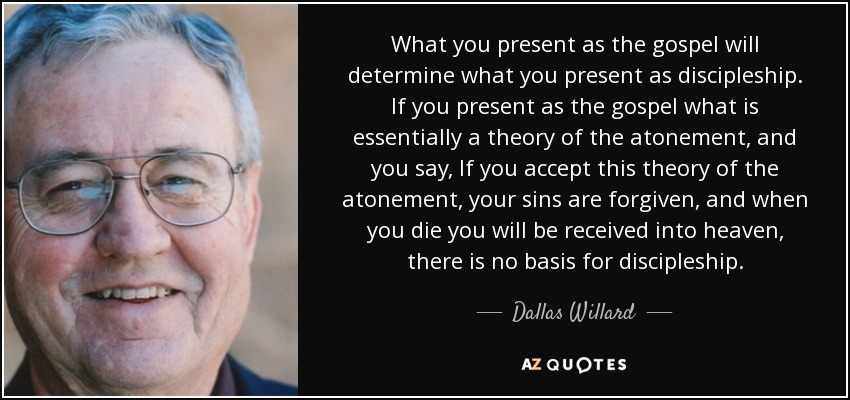 What you present as the gospel will determine what you present as discipleship. If you present as the gospel what is essentially a theory of the atonement, and you say, If you accept this theory of the atonement, your sins are forgiven, and when you die you will be received into heaven, there is no basis for discipleship. - Dallas Willard