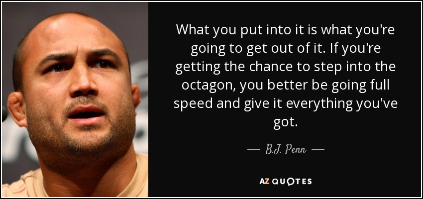 What you put into it is what you're going to get out of it. If you're getting the chance to step into the octagon, you better be going full speed and give it everything you've got. - B.J. Penn