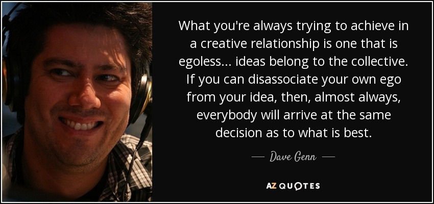 What you're always trying to achieve in a creative relationship is one that is egoless... ideas belong to the collective. If you can disassociate your own ego from your idea, then, almost always, everybody will arrive at the same decision as to what is best. - Dave Genn