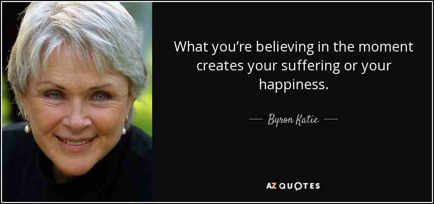 What you’re believing in the moment creates your suffering or your happiness. - Byron Katie