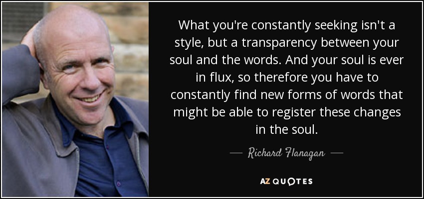 What you're constantly seeking isn't a style, but a transparency between your soul and the words. And your soul is ever in flux, so therefore you have to constantly find new forms of words that might be able to register these changes in the soul. - Richard Flanagan