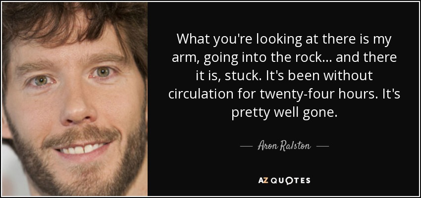 What you're looking at there is my arm, going into the rock... and there it is, stuck. It's been without circulation for twenty-four hours. It's pretty well gone. - Aron Ralston