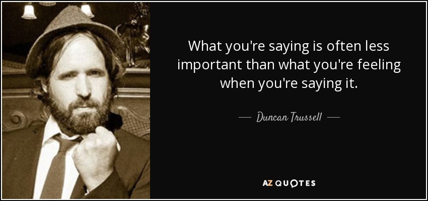 What you're saying is often less important than what you're feeling when you're saying it. - Duncan Trussell