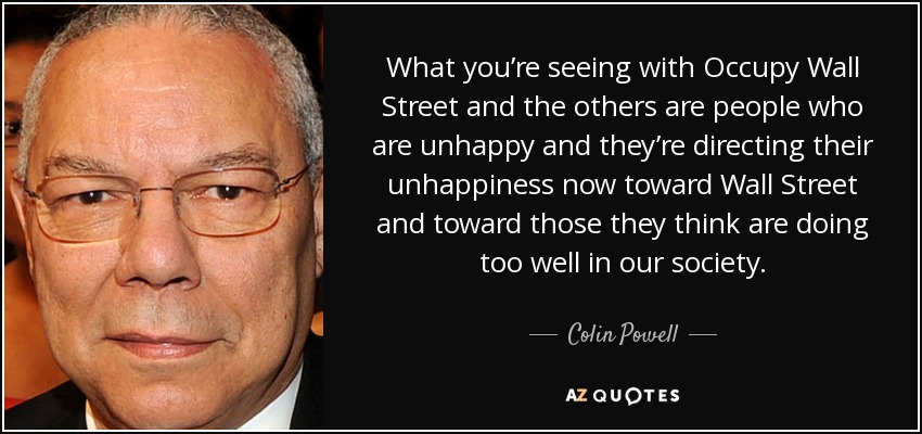 What you’re seeing with Occupy Wall Street and the others are people who are unhappy and they’re directing their unhappiness now toward Wall Street and toward those they think are doing too well in our society. - Colin Powell