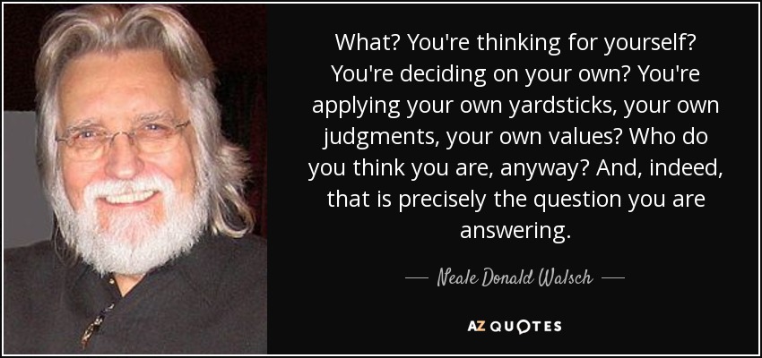 What? You're thinking for yourself? You're deciding on your own? You're applying your own yardsticks, your own judgments, your own values? Who do you think you are, anyway? And, indeed, that is precisely the question you are answering. - Neale Donald Walsch