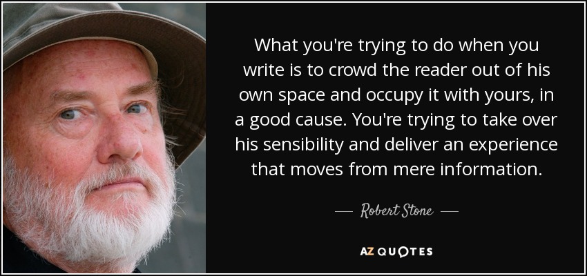 What you're trying to do when you write is to crowd the reader out of his own space and occupy it with yours, in a good cause. You're trying to take over his sensibility and deliver an experience that moves from mere information. - Robert Stone