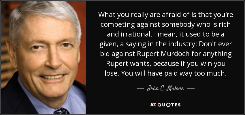 What you really are afraid of is that you're competing against somebody who is rich and irrational. I mean, it used to be a given, a saying in the industry: Don't ever bid against Rupert Murdoch for anything Rupert wants, because if you win you lose. You will have paid way too much. - John C. Malone