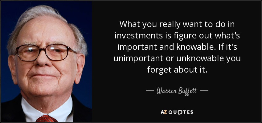 What you really want to do in investments is figure out what's important and knowable. If it's unimportant or unknowable you forget about it. - Warren Buffett
