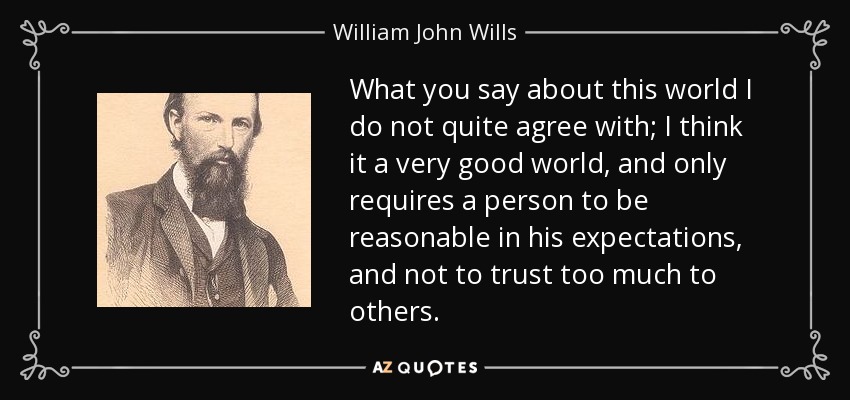 What you say about this world I do not quite agree with; I think it a very good world, and only requires a person to be reasonable in his expectations, and not to trust too much to others. - William John Wills