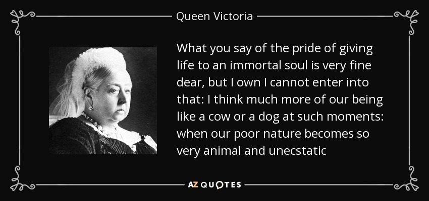 What you say of the pride of giving life to an immortal soul is very fine dear, but I own I cannot enter into that: I think much more of our being like a cow or a dog at such moments: when our poor nature becomes so very animal and unecstatic - Queen Victoria