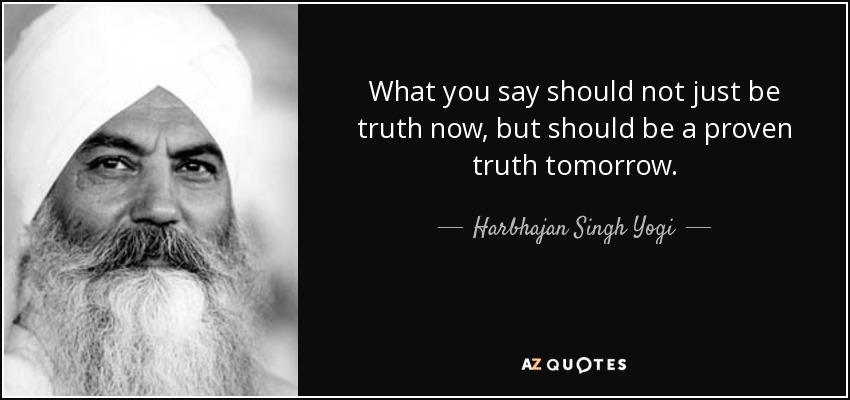 What you say should not just be truth now, but should be a proven truth tomorrow. - Harbhajan Singh Yogi