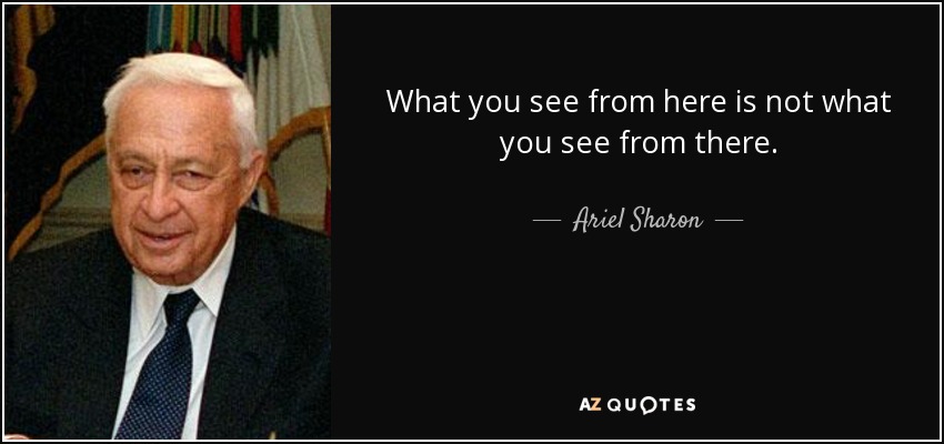 What you see from here is not what you see from there. - Ariel Sharon