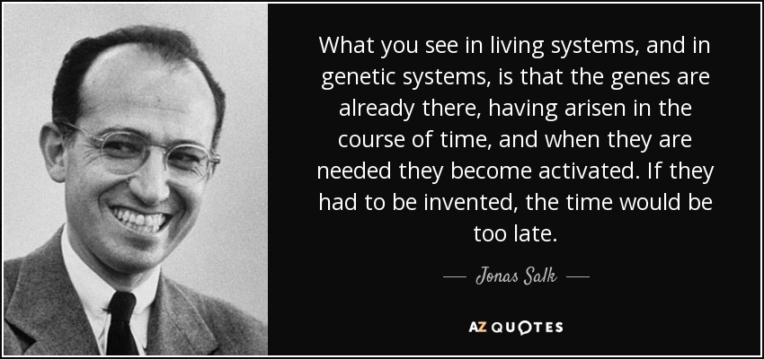 What you see in living systems, and in genetic systems, is that the genes are already there, having arisen in the course of time, and when they are needed they become activated. If they had to be invented, the time would be too late. - Jonas Salk
