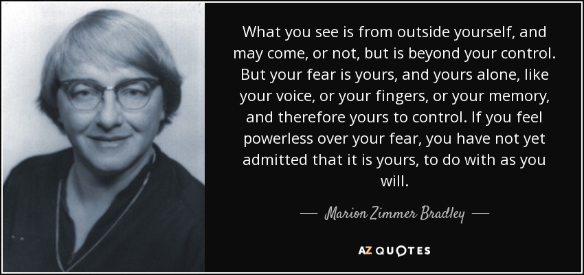 What you see is from outside yourself, and may come, or not, but is beyond your control. But your fear is yours, and yours alone, like your voice, or your fingers, or your memory, and therefore yours to control. If you feel powerless over your fear, you have not yet admitted that it is yours, to do with as you will. - Marion Zimmer Bradley