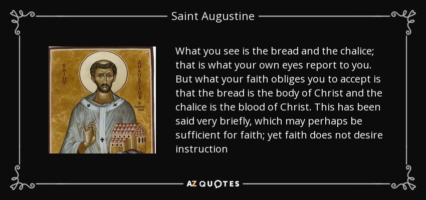 What you see is the bread and the chalice; that is what your own eyes report to you. But what your faith obliges you to accept is that the bread is the body of Christ and the chalice is the blood of Christ. This has been said very briefly, which may perhaps be sufficient for faith; yet faith does not desire instruction - Saint Augustine