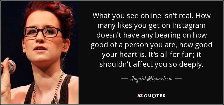 What you see online isn't real. How many likes you get on Instagram doesn't have any bearing on how good of a person you are, how good your heart is. It's all for fun; it shouldn't affect you so deeply. - Ingrid Michaelson
