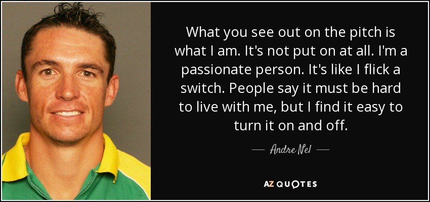 What you see out on the pitch is what I am. It's not put on at all. I'm a passionate person. It's like I flick a switch. People say it must be hard to live with me, but I find it easy to turn it on and off. - Andre Nel