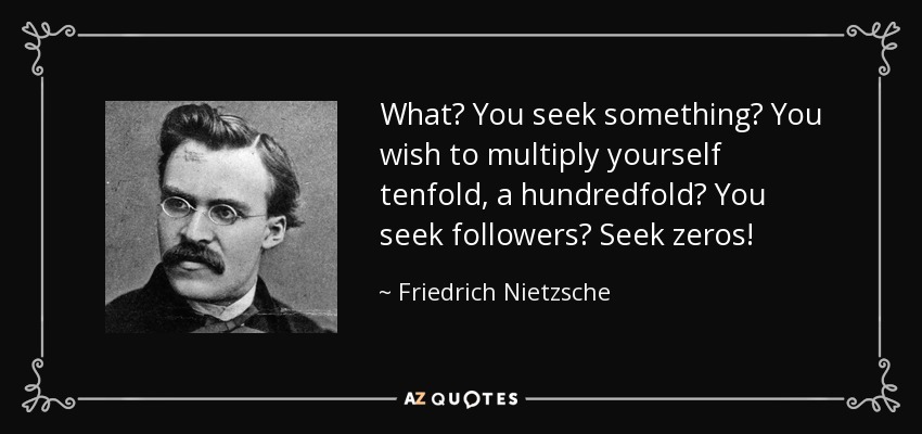 What? You seek something? You wish to multiply yourself tenfold, a hundredfold? You seek followers? Seek zeros! - Friedrich Nietzsche