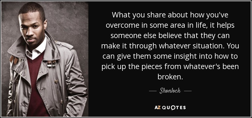 What you share about how you've overcome in some area in life, it helps someone else believe that they can make it through whatever situation. You can give them some insight into how to pick up the pieces from whatever's been broken. - Shonlock
