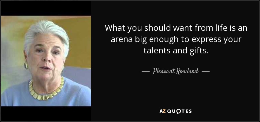 What you should want from life is an arena big enough to express your talents and gifts. - Pleasant Rowland