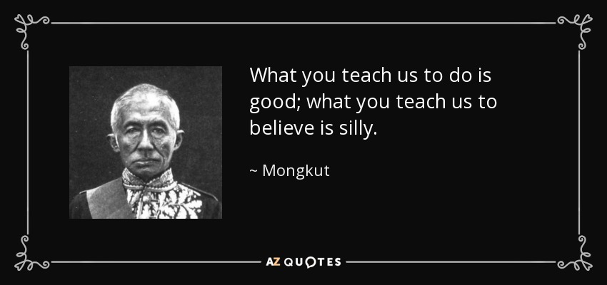 What you teach us to do is good; what you teach us to believe is silly. - Mongkut