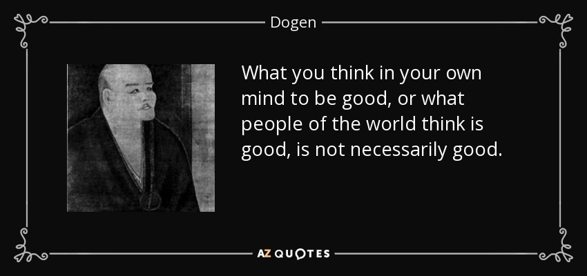 What you think in your own mind to be good, or what people of the world think is good, is not necessarily good. - Dogen