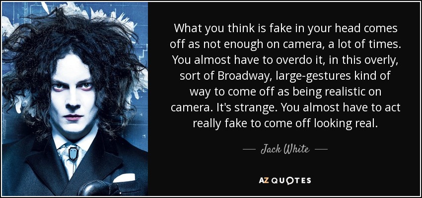 What you think is fake in your head comes off as not enough on camera, a lot of times. You almost have to overdo it, in this overly, sort of Broadway, large-gestures kind of way to come off as being realistic on camera. It's strange. You almost have to act really fake to come off looking real. - Jack White