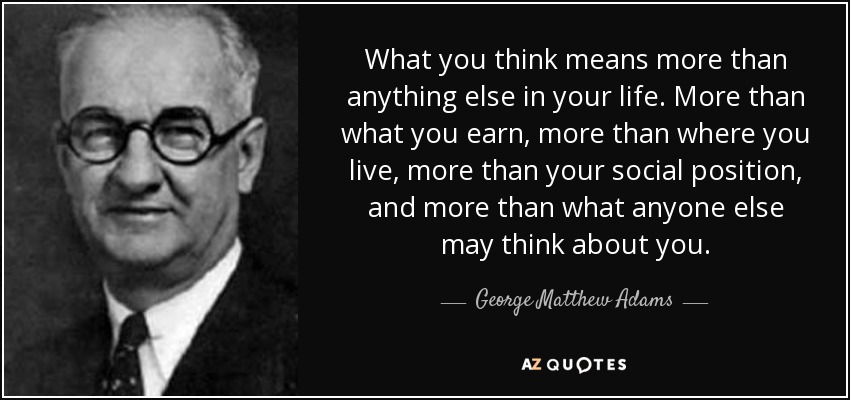 What you think means more than anything else in your life. More than what you earn, more than where you live, more than your social position, and more than what anyone else may think about you. - George Matthew Adams