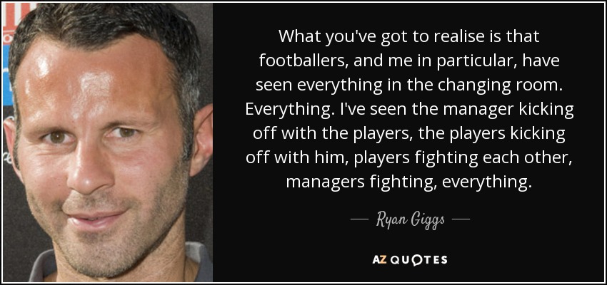 What you've got to realise is that footballers, and me in particular, have seen everything in the changing room. Everything. I've seen the manager kicking off with the players, the players kicking off with him, players fighting each other, managers fighting, everything. - Ryan Giggs