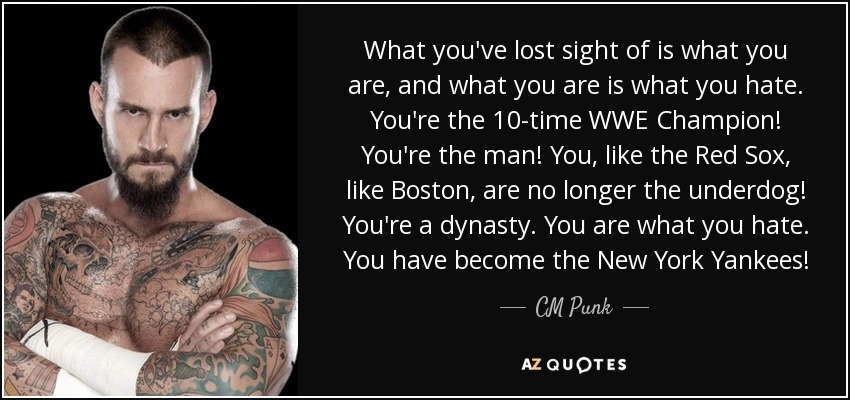 What you've lost sight of is what you are, and what you are is what you hate. You're the 10-time WWE Champion! You're the man! You, like the Red Sox, like Boston, are no longer the underdog! You're a dynasty. You are what you hate. You have become the New York Yankees! - CM Punk
