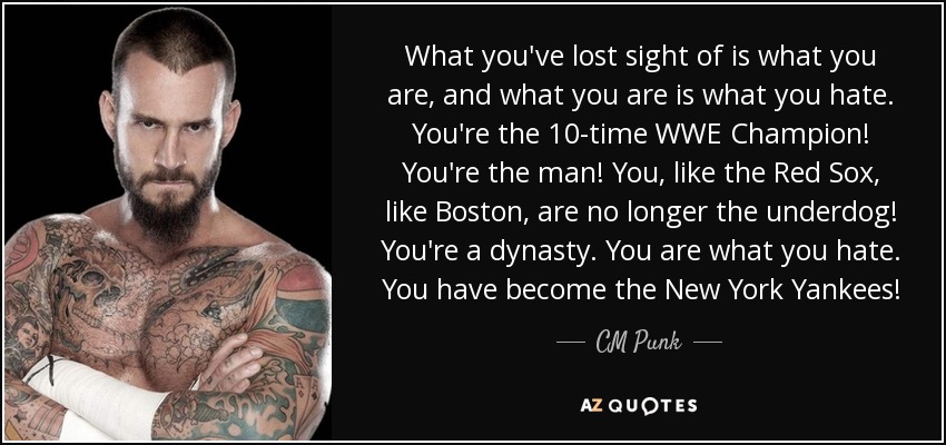 What you've lost sight of is what you are, and what you are is what you hate. You're the 10-time WWE Champion! You're the man! You, like the Red Sox, like Boston, are no longer the underdog! You're a dynasty. You are what you hate. You have become the New York Yankees! - CM Punk