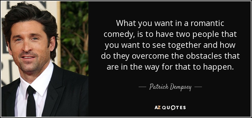 What you want in a romantic comedy, is to have two people that you want to see together and how do they overcome the obstacles that are in the way for that to happen. - Patrick Dempsey