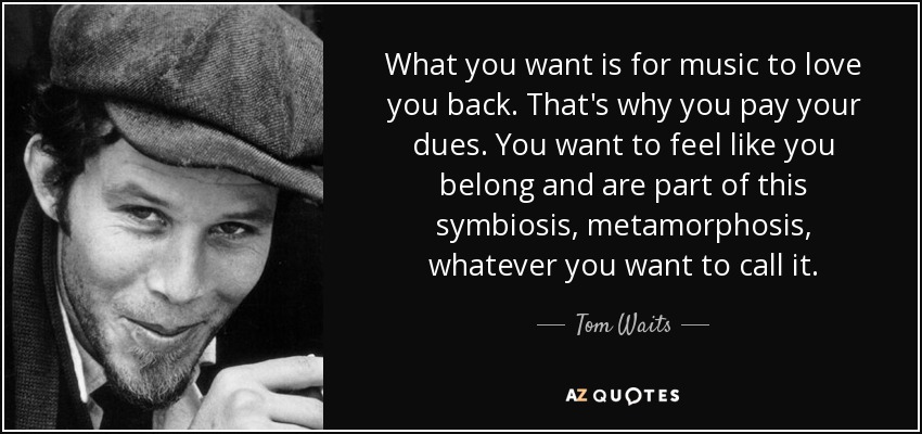 What you want is for music to love you back. That's why you pay your dues. You want to feel like you belong and are part of this symbiosis, metamorphosis, whatever you want to call it. - Tom Waits