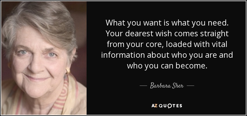 What you want is what you need. Your dearest wish comes straight from your core, loaded with vital information about who you are and who you can become. - Barbara Sher