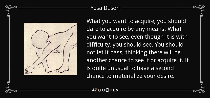 What you want to acquire, you should dare to acquire by any means. What you want to see, even though it is with difficulty, you should see. You should not let it pass, thinking there will be another chance to see it or acquire it. It is quite unusual to have a second chance to materialize your desire. - Yosa Buson