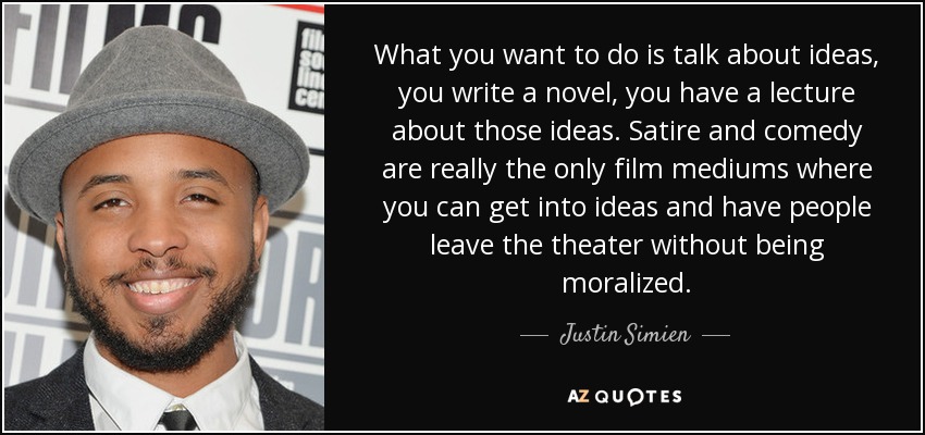 What you want to do is talk about ideas, you write a novel, you have a lecture about those ideas. Satire and comedy are really the only film mediums where you can get into ideas and have people leave the theater without being moralized. - Justin Simien